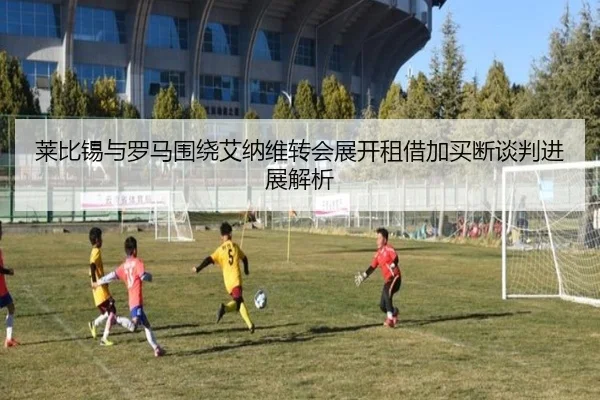 莱比锡与罗马围绕艾纳维转会展开租借加买断谈判进展解析